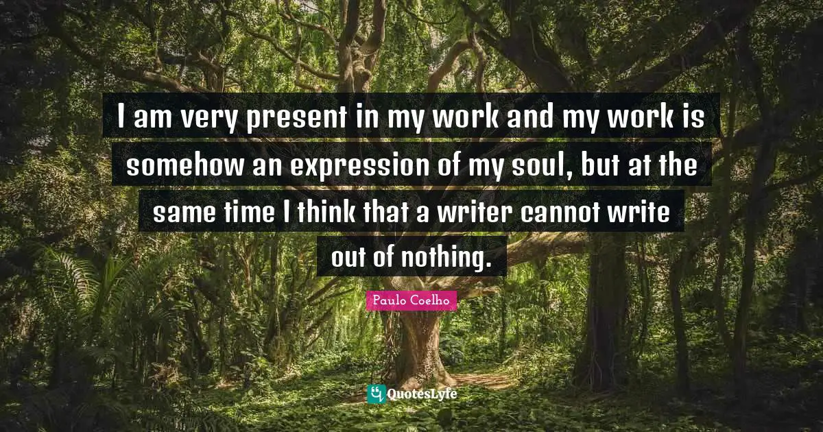 I am very present in my work and my work is somehow an expression of my soul, but at the same time I think that a writer cannot write out of nothing.