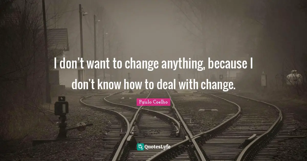 I don't want to change anything, because I don't know how to deal with change.