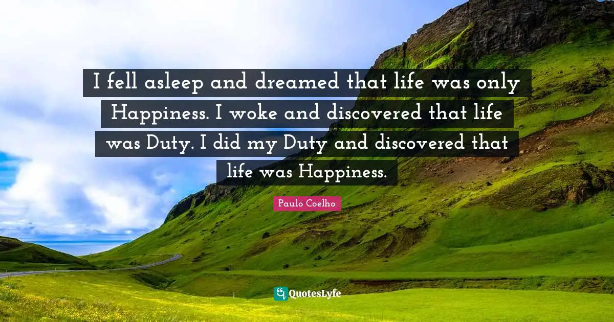 I fell asleep and dreamed that life was only Happiness. I woke and discovered that life was Duty. I did my Duty and discovered that life was Happiness.