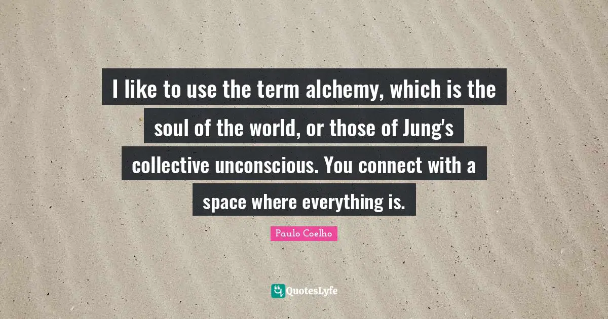 I like to use the term alchemy, which is the soul of the world, or those of Jung's collective unconscious. You connect with a space where everything is.