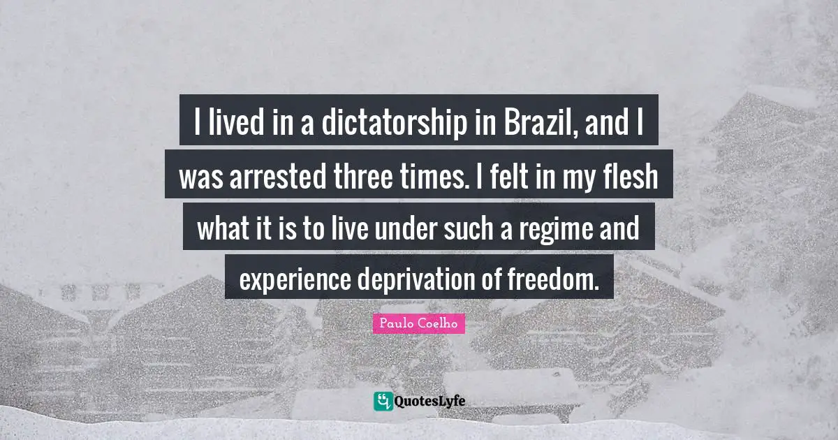 I lived in a dictatorship in Brazil, and I was arrested three times. I felt in my flesh what it is to live under such a regime and experience deprivation of freedom.