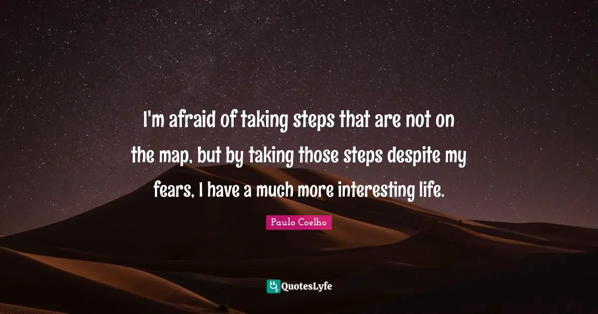 I'm afraid of taking steps that are not on the map, but by taking those steps despite my fears, I have a much more interesting life.