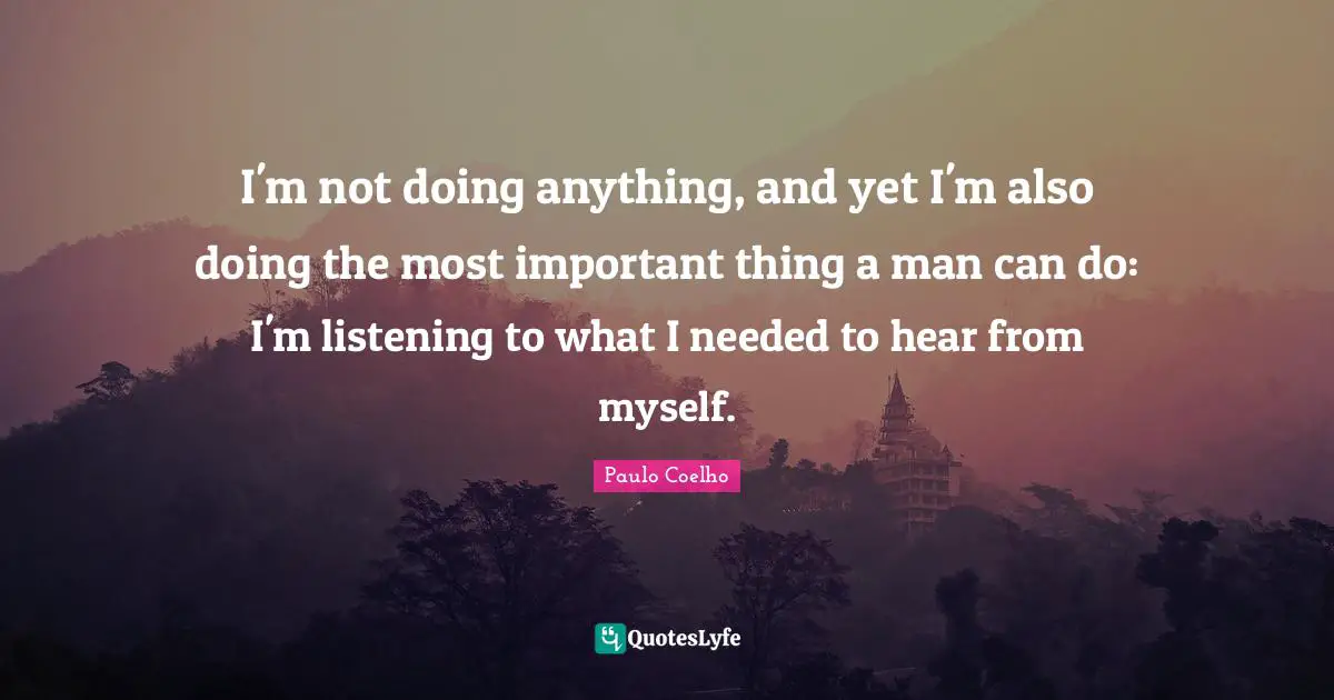 I'm not doing anything, and yet I'm also doing the most important thing a man can do: I'm listening to what I needed to hear from myself.