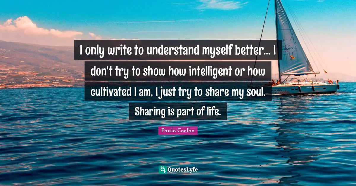 I only write to understand myself better... I don't try to show how intelligent or how cultivated I am, I just try to share my soul. Sharing is part of life.