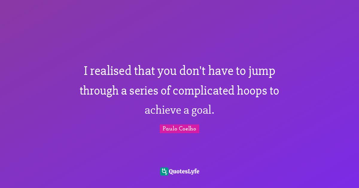I realised that you don't have to jump through a series of complicated hoops to achieve a goal.