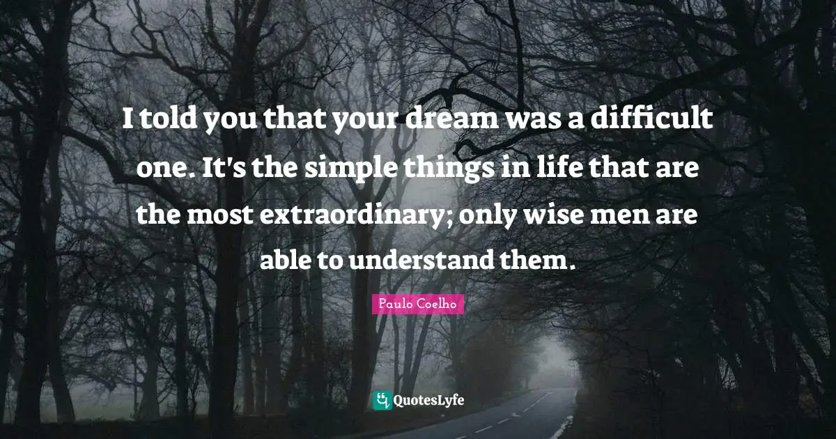 I told you that your dream was a difficult one. It's the simple things in life that are the most extraordinary; only wise men are able to understand them.
