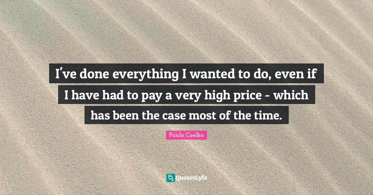 I've done everything I wanted to do, even if I have had to pay a very high price - which has been the case most of the time.