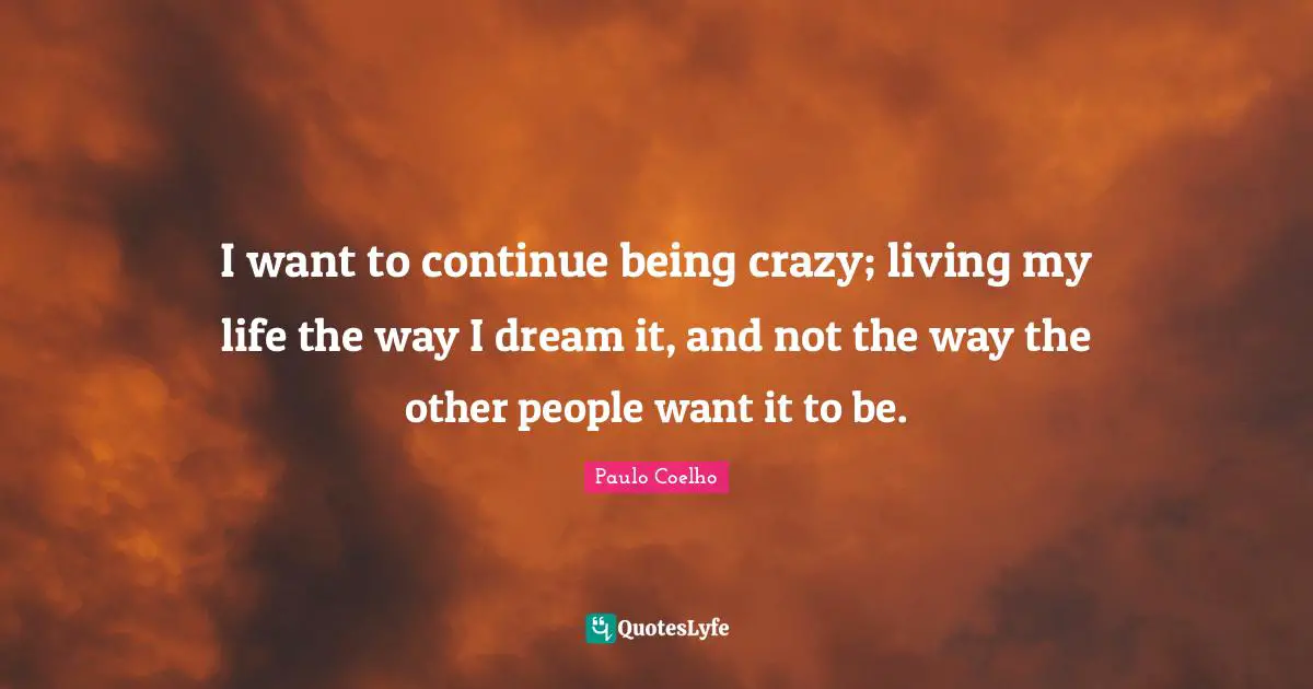 I want to continue being crazy; living my life the way I dream it, and not the way the other people want it to be.