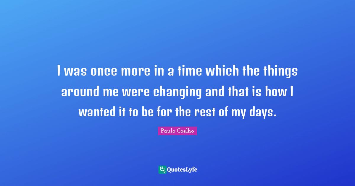 I was once more in a time which the things around me were changing and that is how I wanted it to be for the rest of my days.