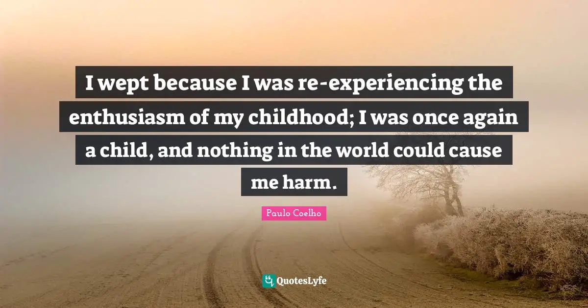 I wept because I was re-experiencing the enthusiasm of my childhood; I was once again a child, and nothing in the world could cause me harm.