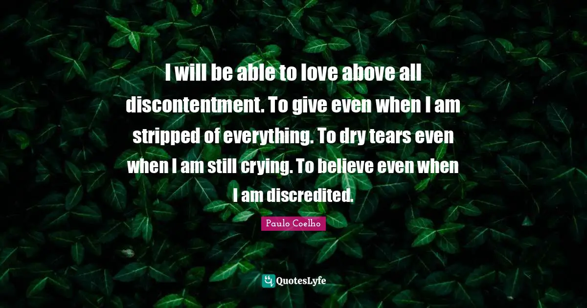 I will be able to love above all discontentment. To give even when I am stripped of everything. To dry tears even when I am still crying. To believe even when I am discredited.