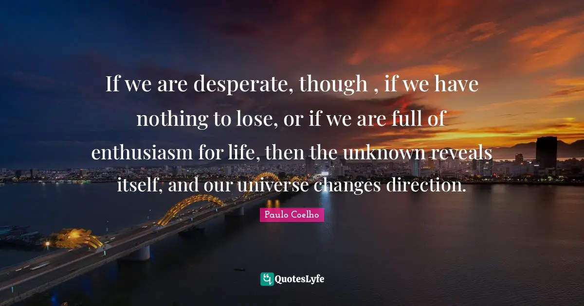 If we are desperate, though , if we have nothing to lose, or if we are full of enthusiasm for life, then the unknown reveals itself, and our universe changes direction.