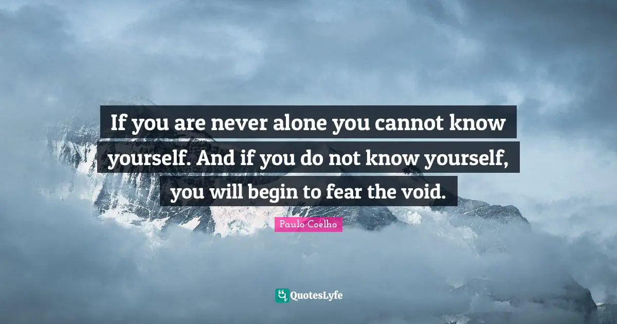 If you are never alone you cannot know yourself. And if you do not know yourself, you will begin to fear the void.