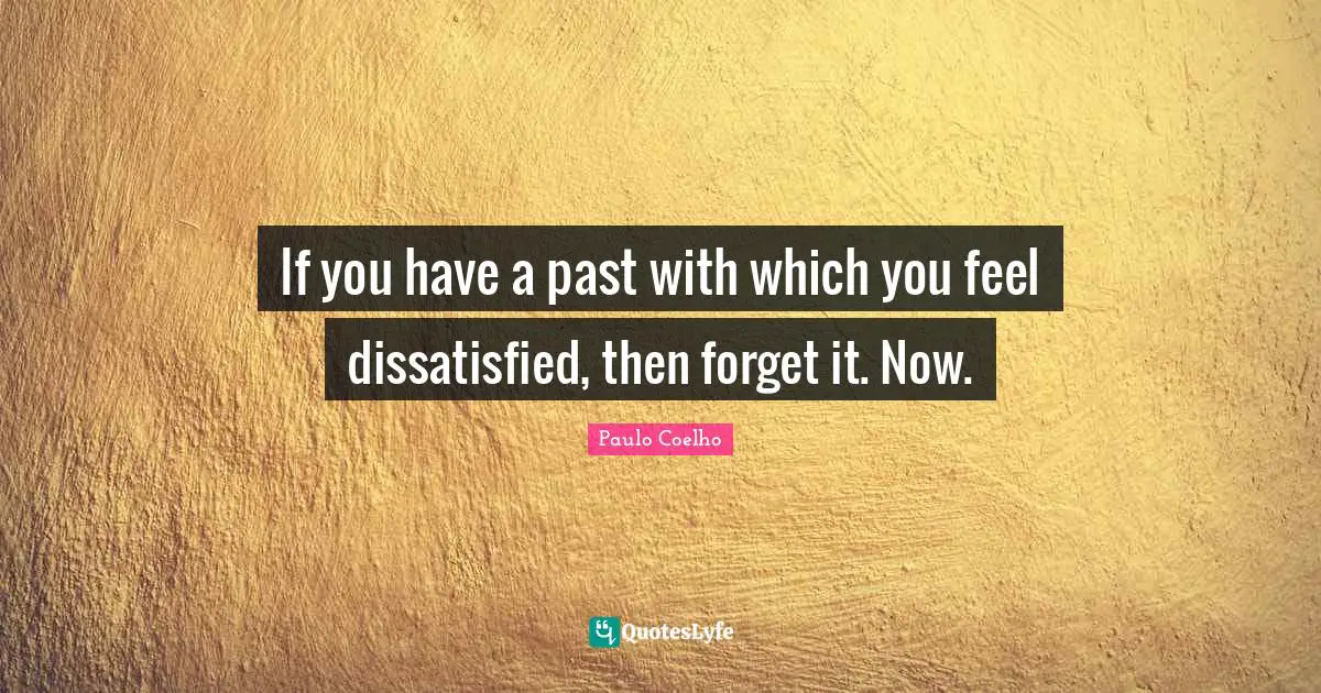If you have a past with which you feel dissatisfied, then forget it. Now.