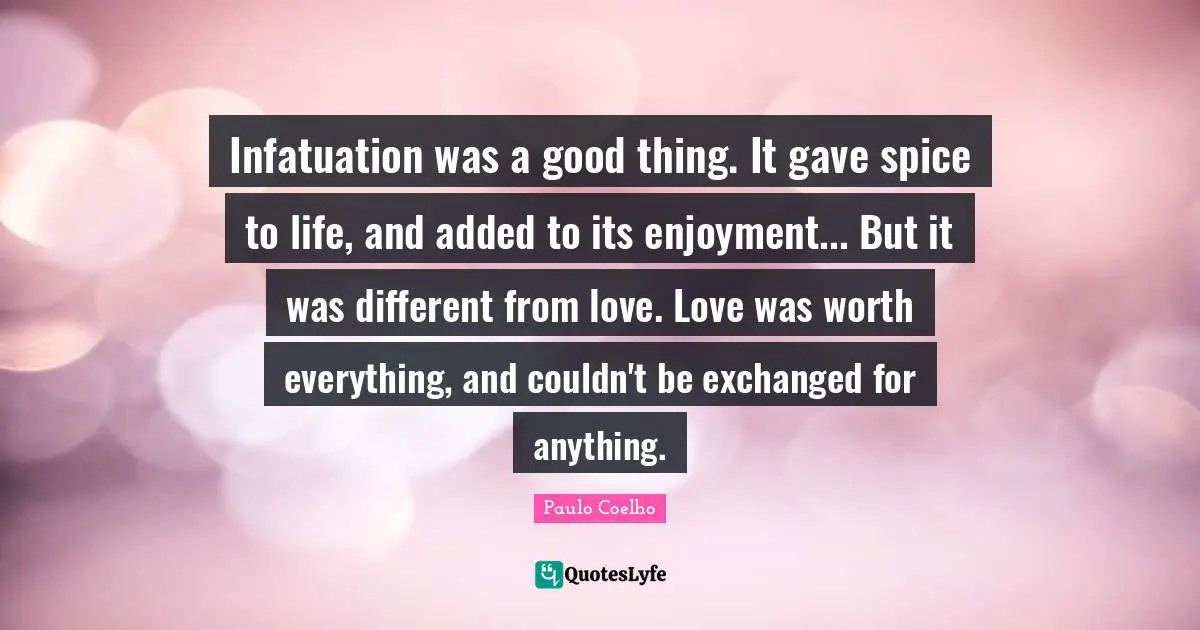 Infatuation was a good thing. It gave spice to life, and added to its enjoyment... But it was different from love. Love was worth everything, and couldn't be exchanged for anything.