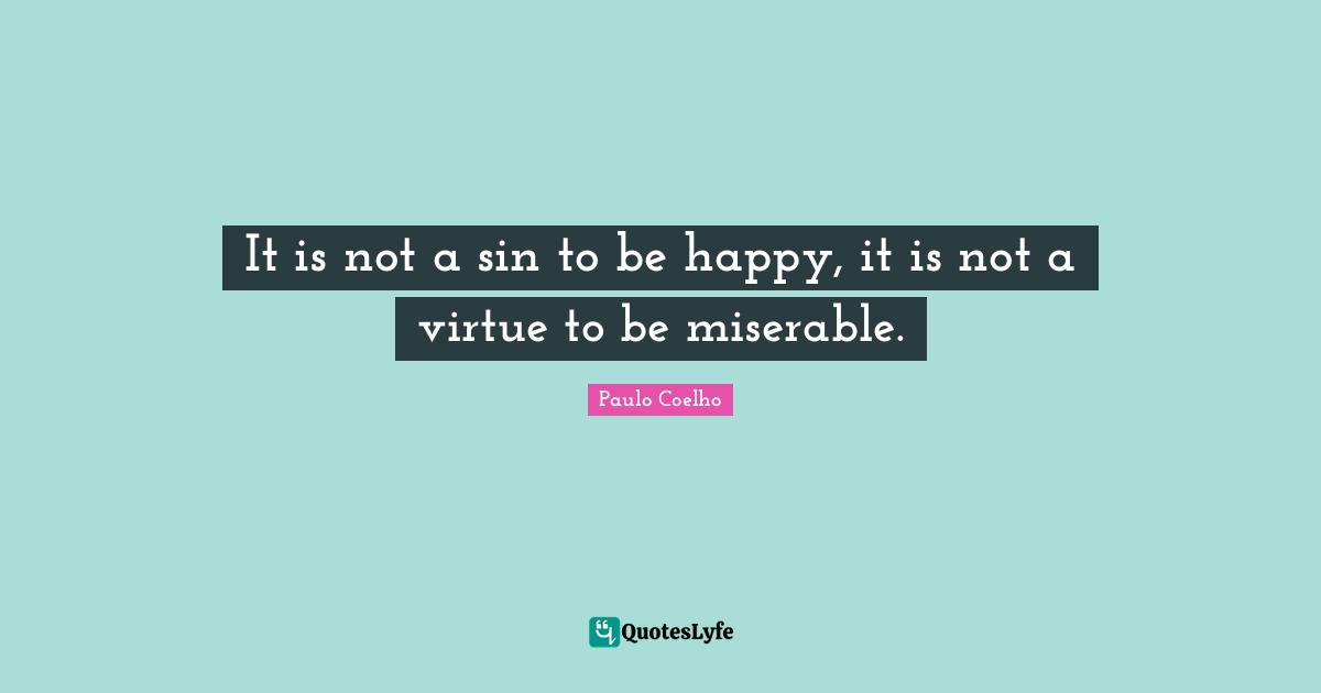 It is not a sin to be happy, it is not a virtue to be miserable.