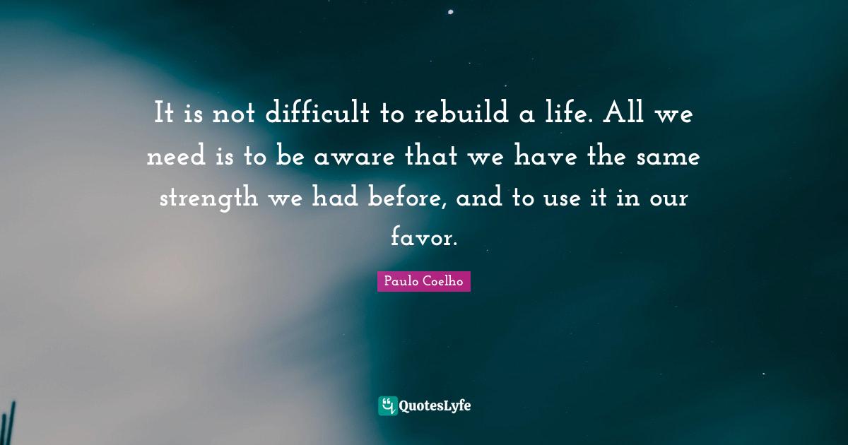 Difficult Life Quotes: "It is not difficult to rebuild a life. All we need is to be aware that we have the same strength we had before, and to use it in our favor."