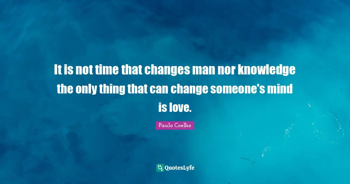 It is not time that changes man nor knowledge the only thing that can change someone's mind is love.