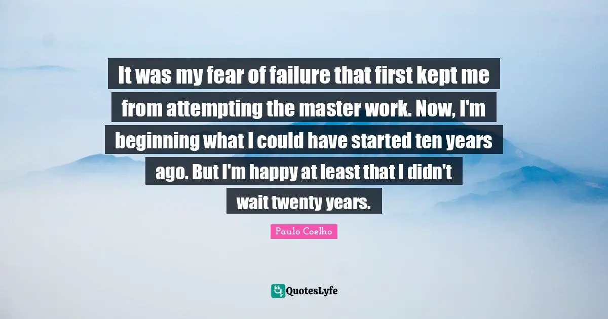 It was my fear of failure that first kept me from attempting the master work. Now, I'm beginning what I could have started ten years ago. But I'm happy at least that I didn't wait twenty years.