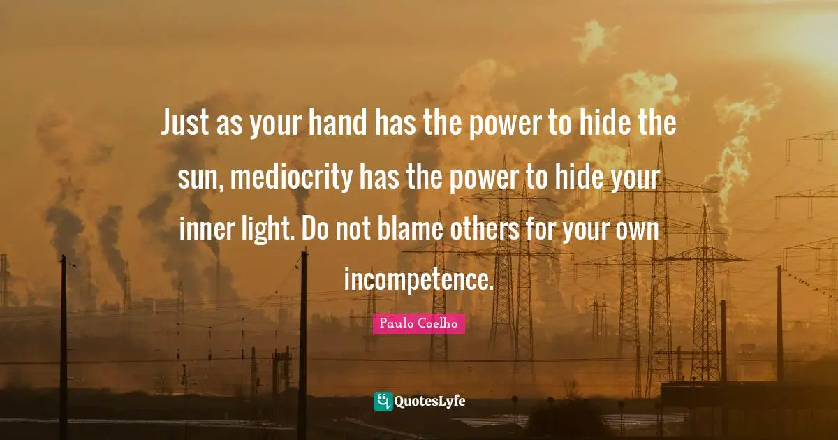 Just as your hand has the power to hide the sun, mediocrity has the power to hide your inner light. Do not blame others for your own incompetence.