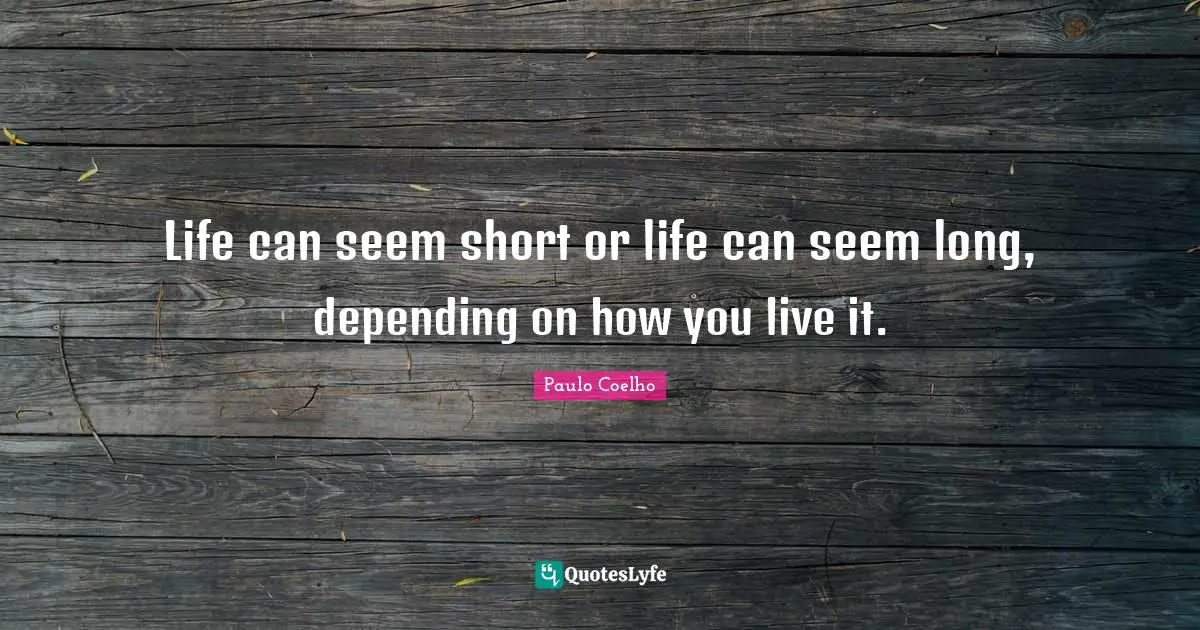 Life can seem short or life can seem long, depending on how you live it.