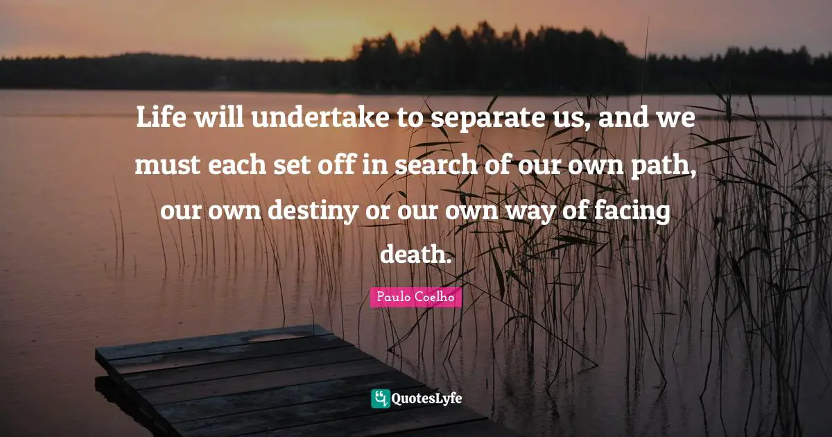 Life will undertake to separate us, and we must each set off in search of our own path, our own destiny or our own way of facing death.