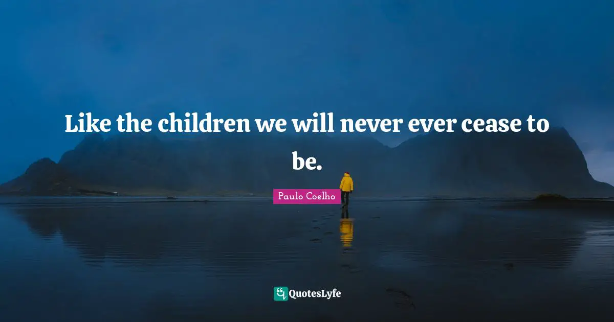 Like the children we will never ever cease to be.