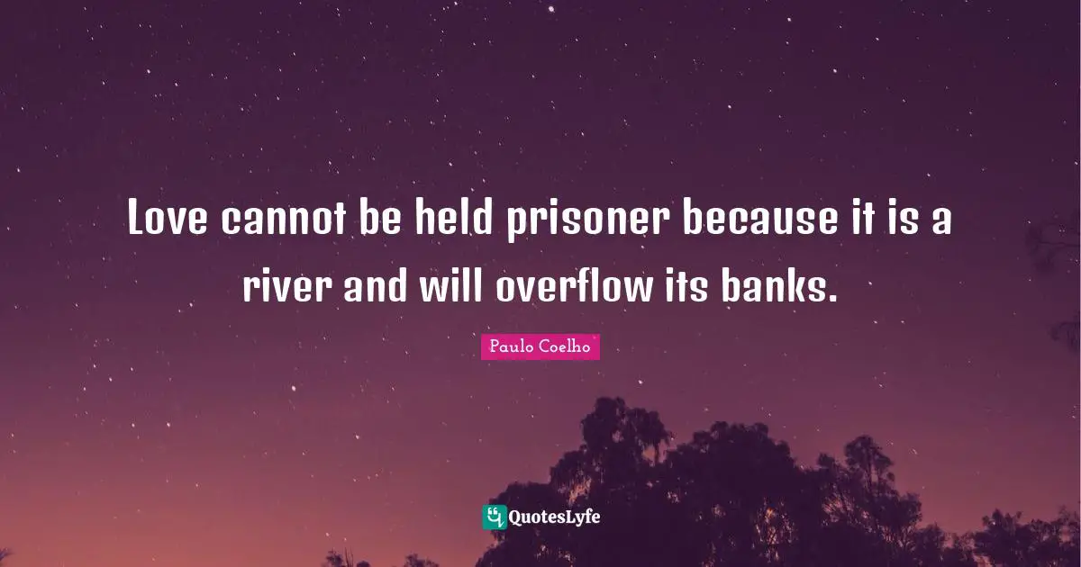 Love cannot be held prisoner because it is a river and will overflow its banks.