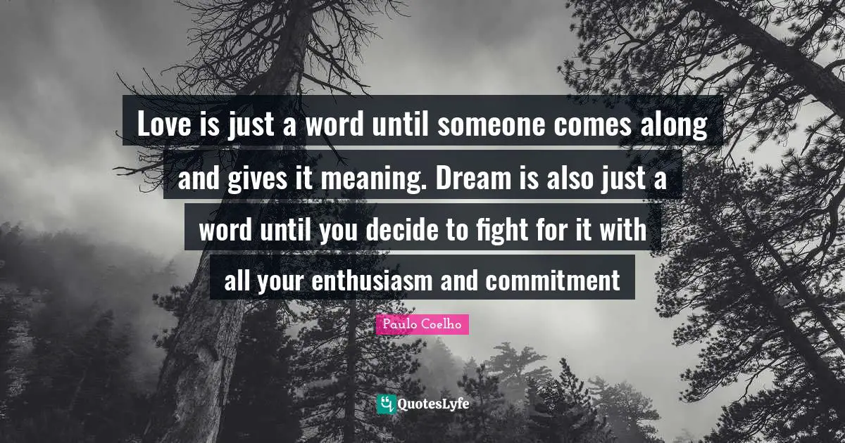 Love is just a word until someone comes along and gives it meaning. Dream is also just a word until you decide to fight for it with all your enthusiasm and commitment