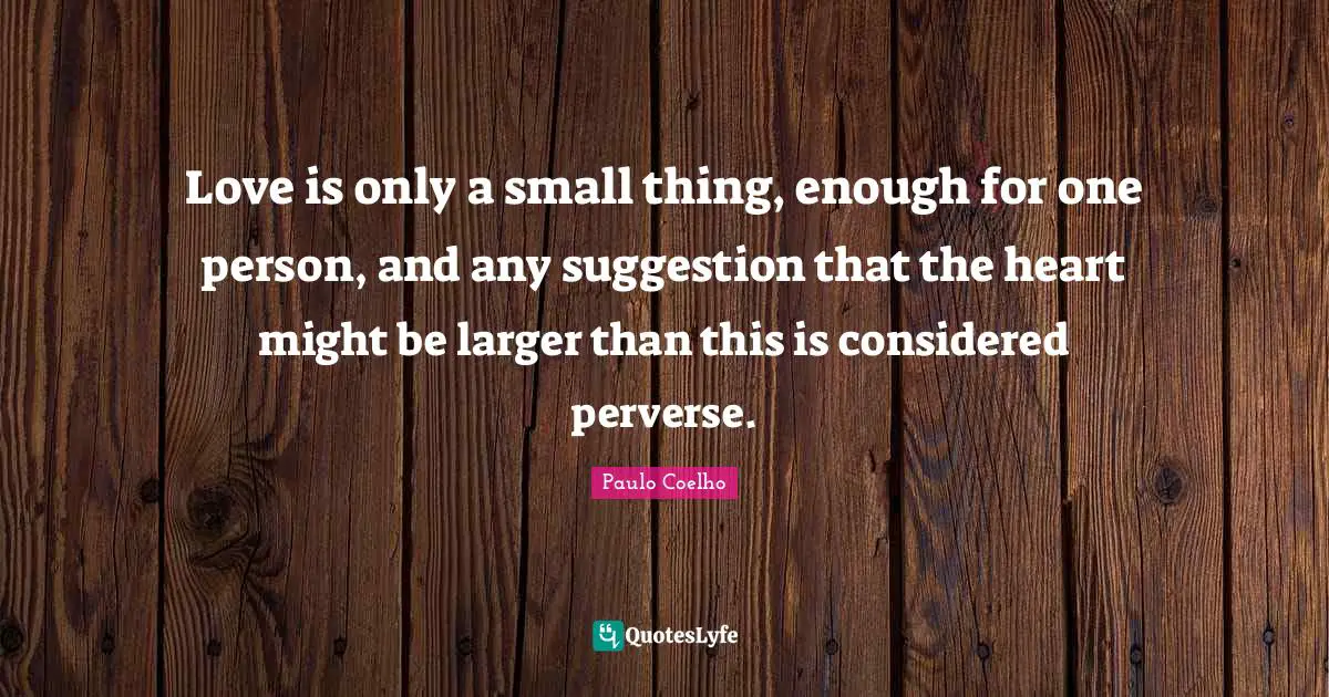 Love is only a small thing, enough for one person, and any suggestion that the heart might be larger than this is considered perverse.