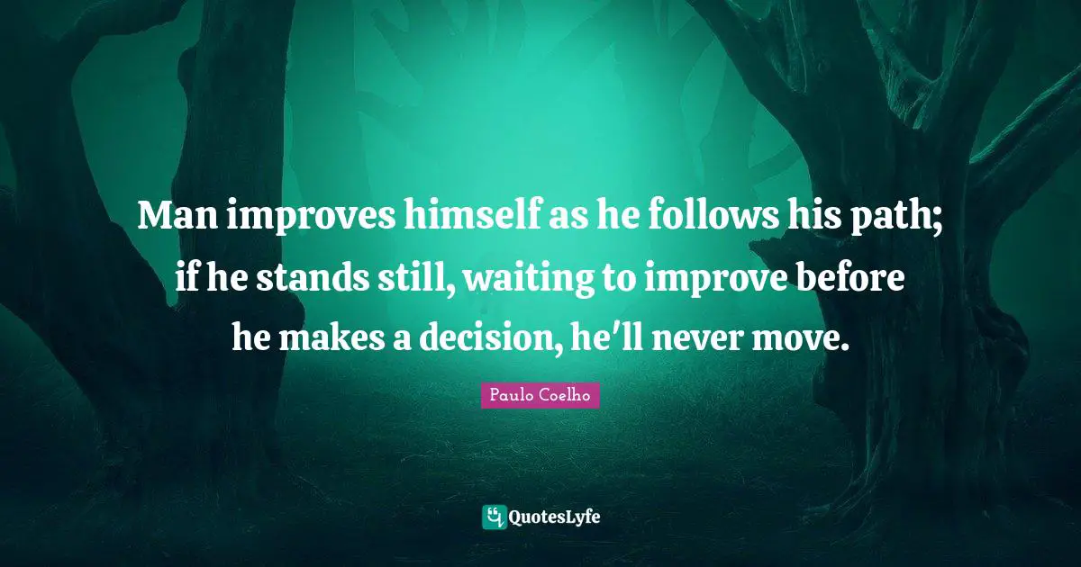 Man improves himself as he follows his path; if he stands still, waiting to improve before he makes a decision, he'll never move.