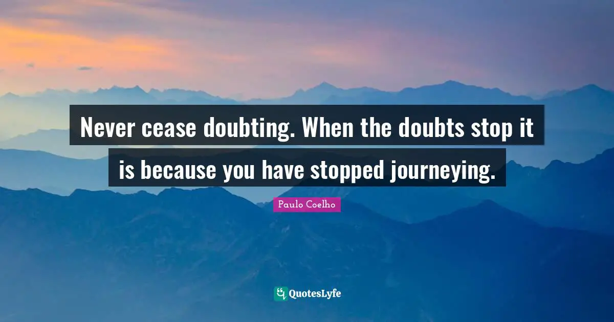 Never cease doubting. When the doubts stop it is because you have stopped journeying.