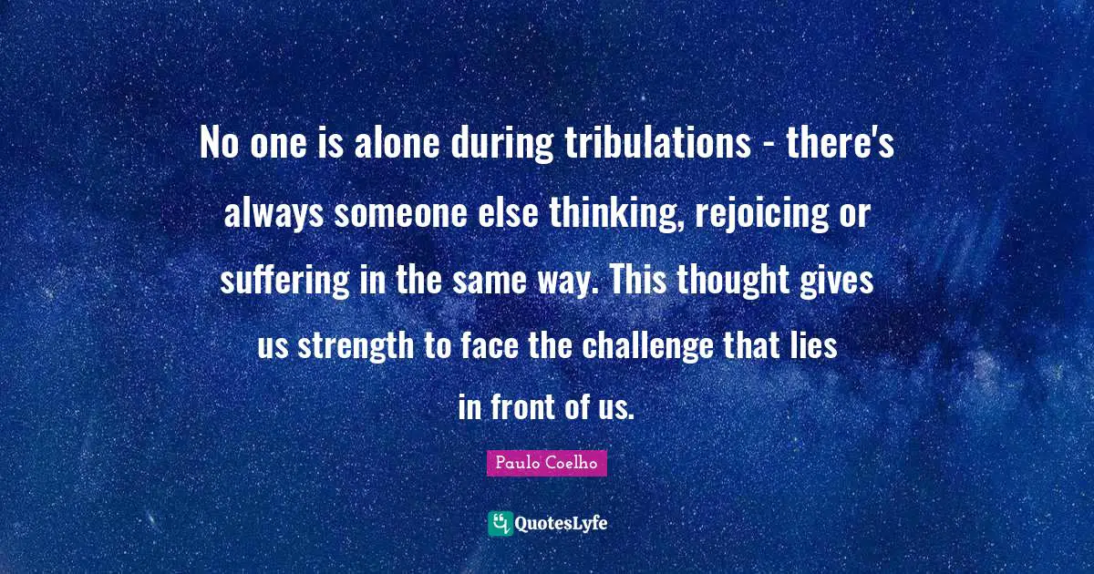 No one is alone during tribulations - there's always someone else thinking, rejoicing or suffering in the same way. This thought gives us strength to face the challenge that lies in front of us.
