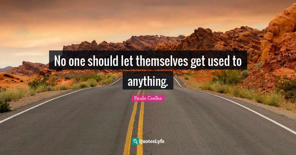 No one should let themselves get used to anything.
