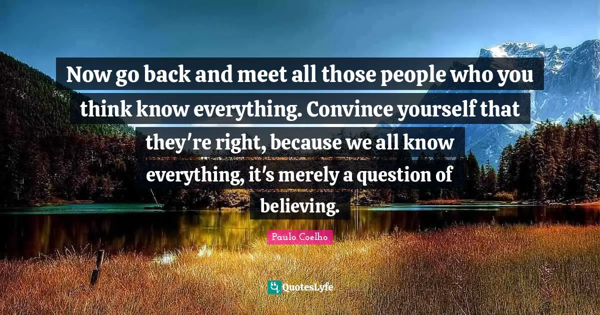 Now go back and meet all those people who you think know everything. Convince yourself that they're right, because we all know everything, it's merely a question of believing.