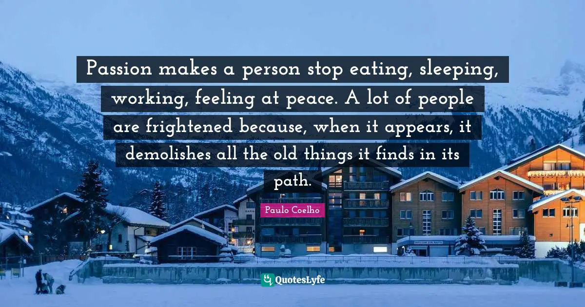 Passion makes a person stop eating, sleeping, working, feeling at peace. A lot of people are frightened because, when it appears, it demolishes all the old things it finds in its path.