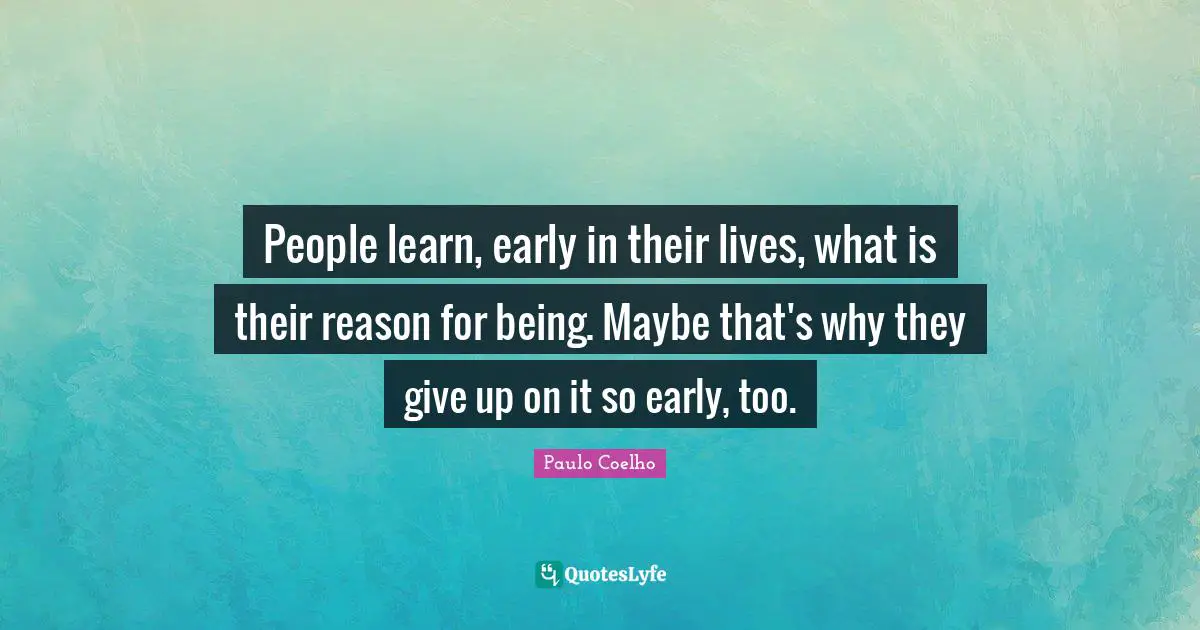 People learn, early in their lives, what is their reason for being. Maybe that's why they give up on it so early, too.