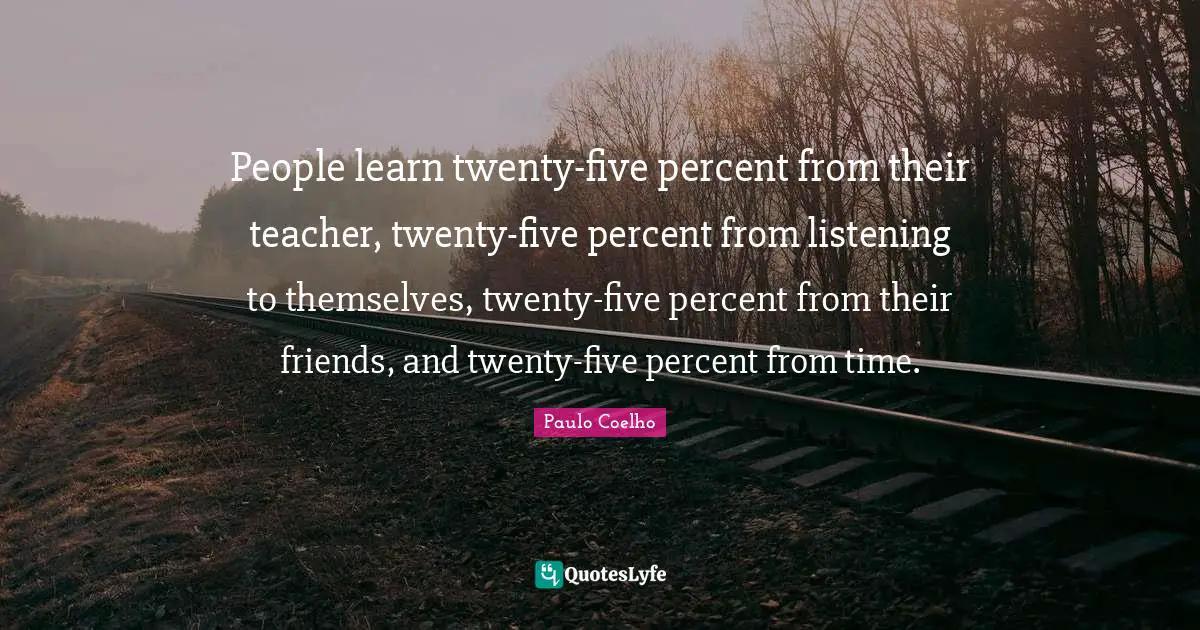 People learn twenty-five percent from their teacher, twenty-five percent from listening to themselves, twenty-five percent from their friends, and twenty-five percent from time.