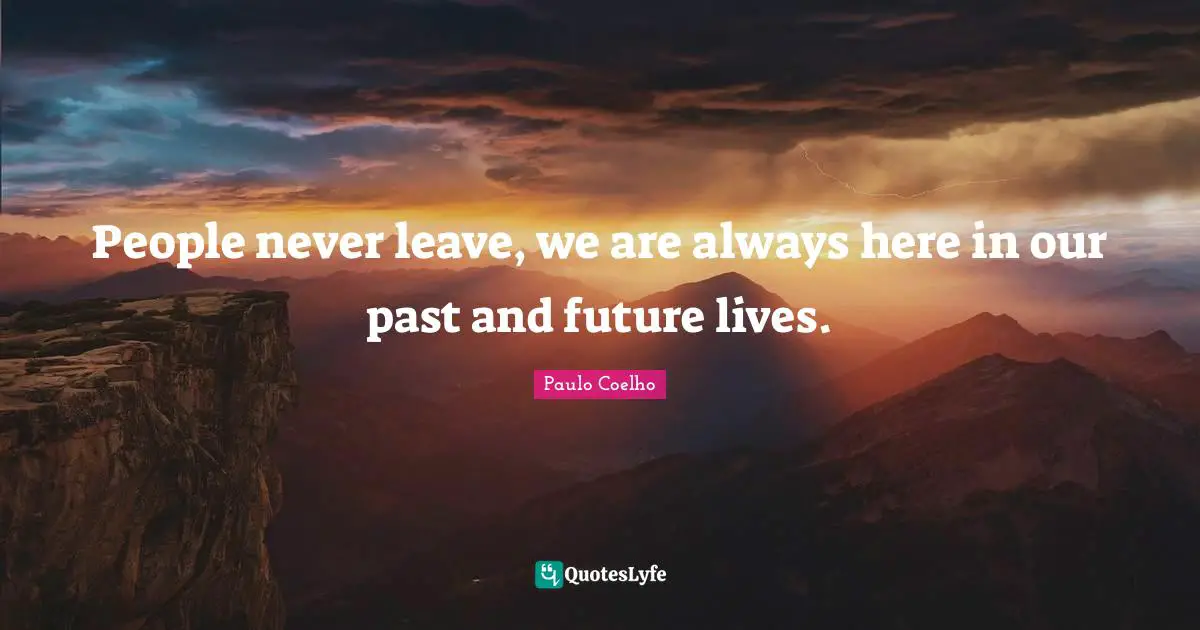 People never leave, we are always here in our past and future lives.