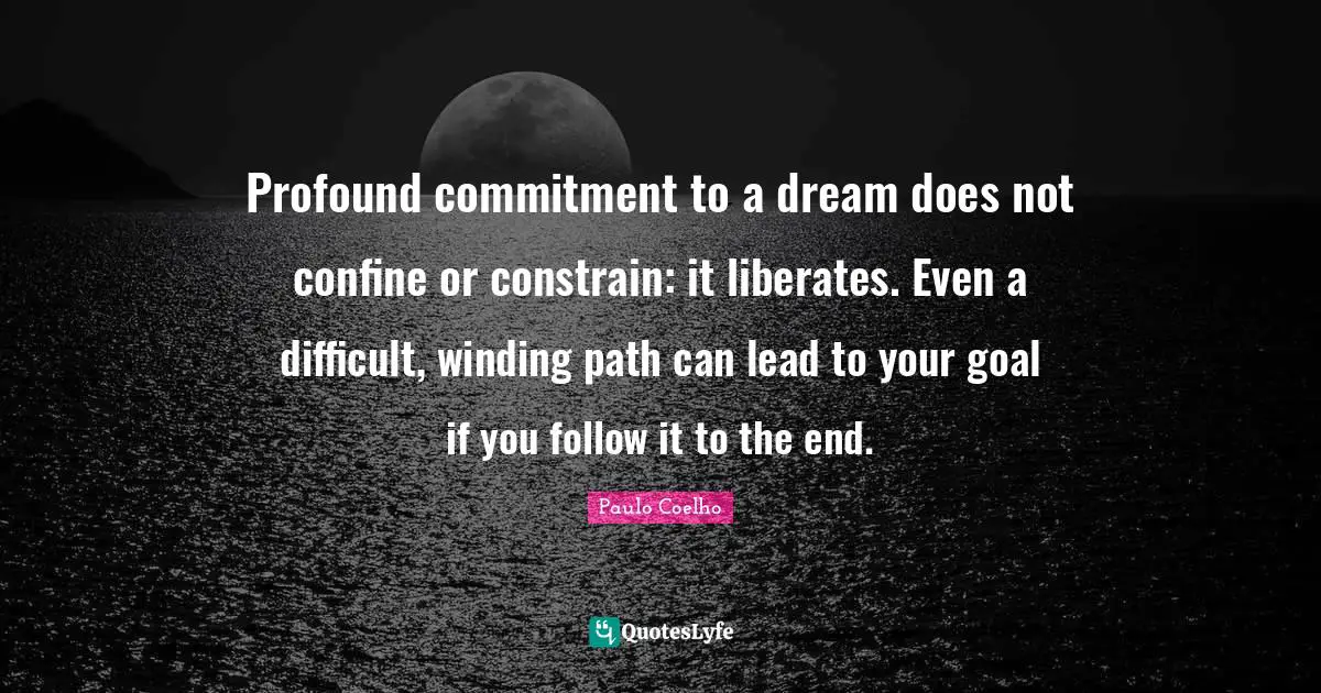 Profound commitment to a dream does not confine or constrain: it liberates. Even a difficult, winding path can lead to your goal if you follow it to the end.