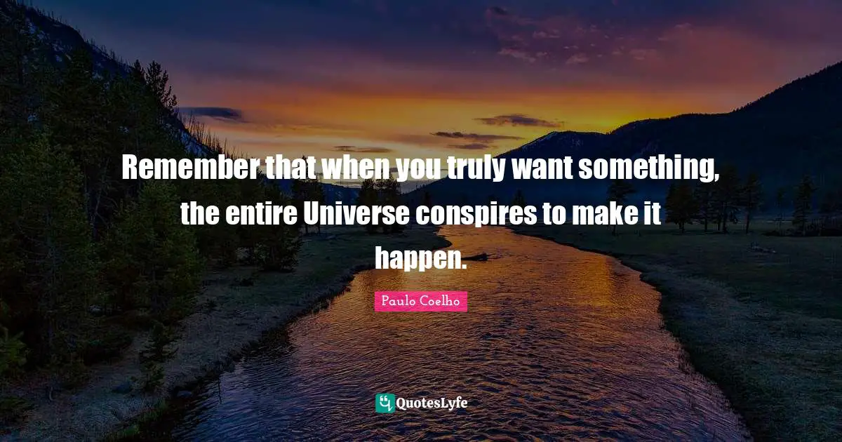 Remember that when you truly want something, the entire Universe conspires to make it happen.