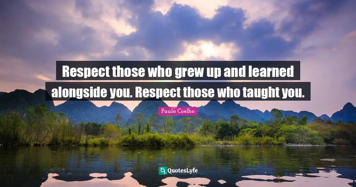 Respect those who grew up and learned alongside you. Respect those who taught you.