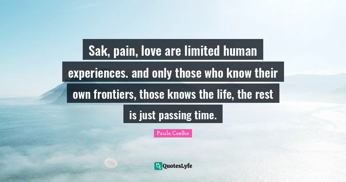 Sak, pain, love are limited human experiences. and only those who know their own frontiers, those knows the life, the rest is just passing time.