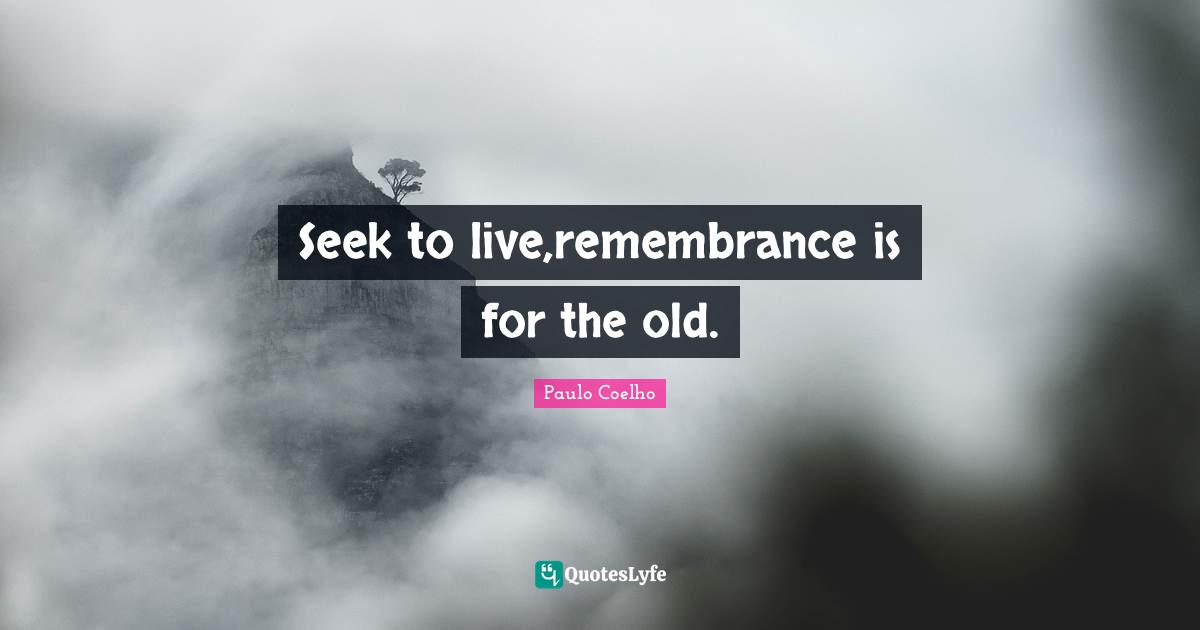 Seek to live,remembrance is for the old.