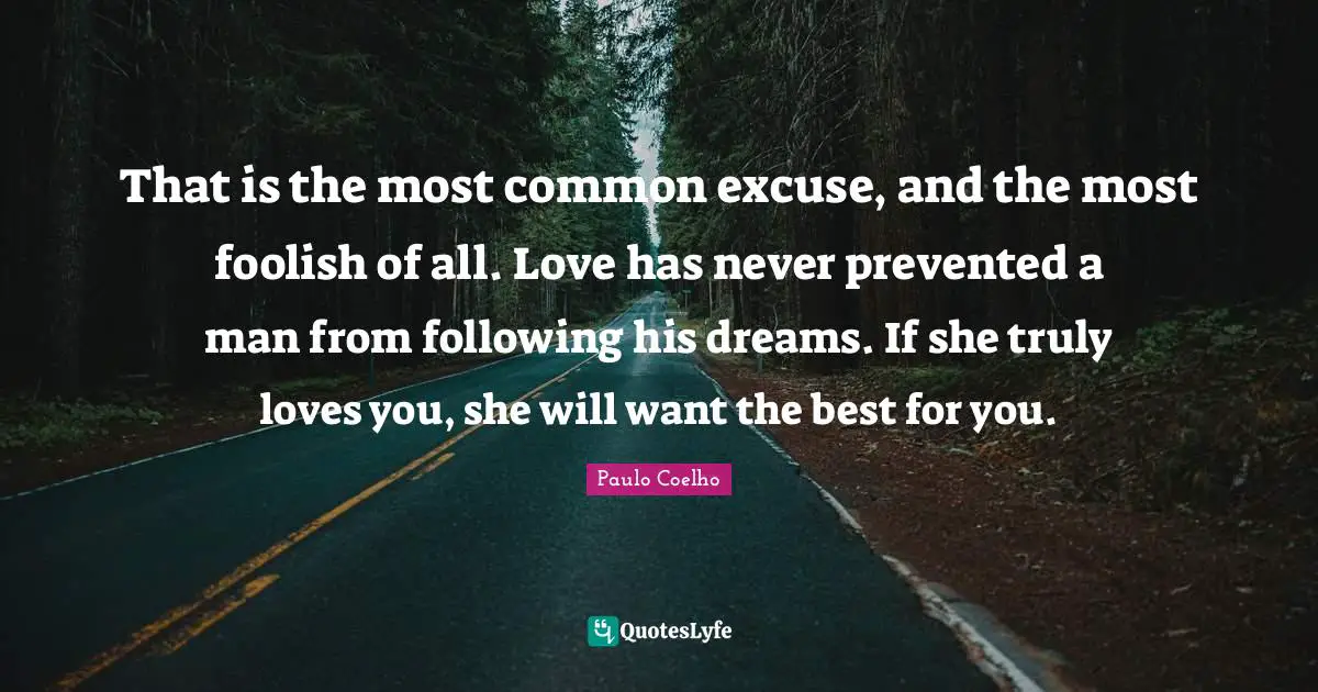 That is the most common excuse, and the most foolish of all. Love has never prevented a man from following his dreams. If she truly loves you, she will want the best for you.