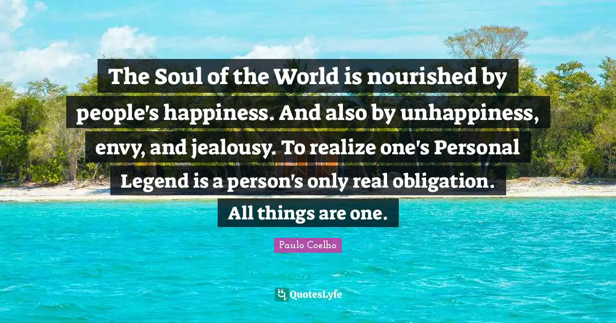 The Soul of the World is nourished by people's happiness. And also by unhappiness, envy, and jealousy. To realize one's Personal Legend is a person's only real obligation. All things are one.