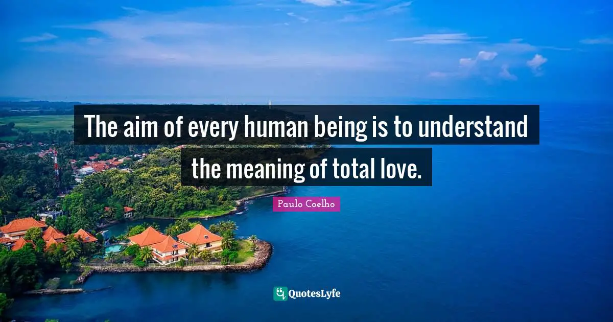 The aim of every human being is to understand the meaning of total love.