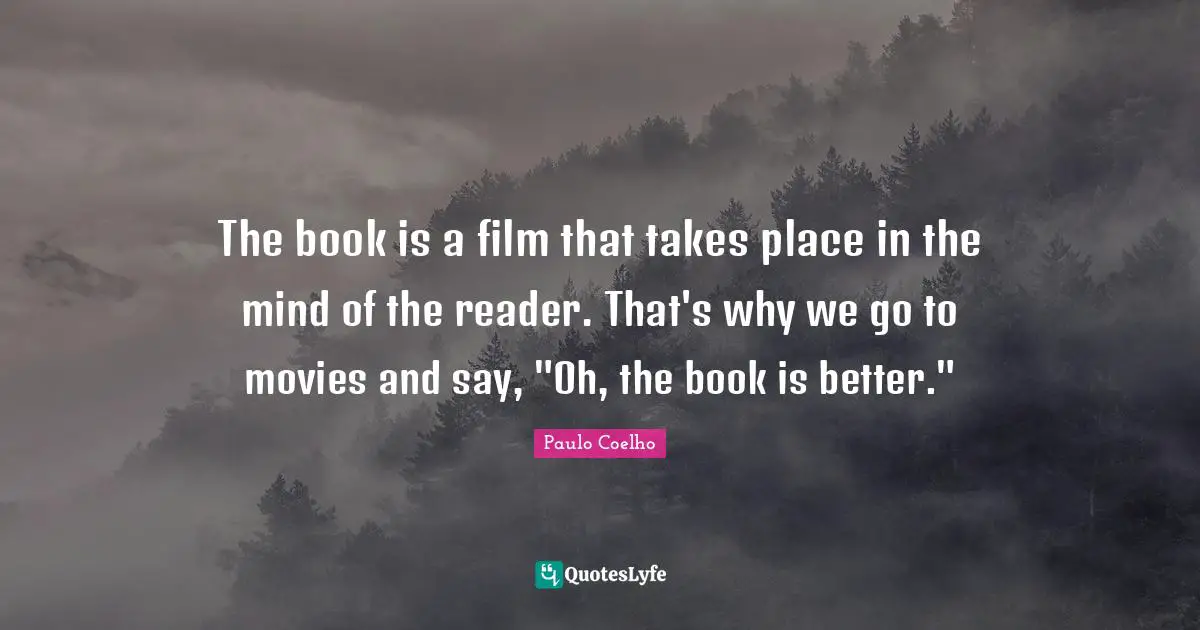 The book is a film that takes place in the mind of the reader. That's why we go to movies and say, "Oh, the book is better."