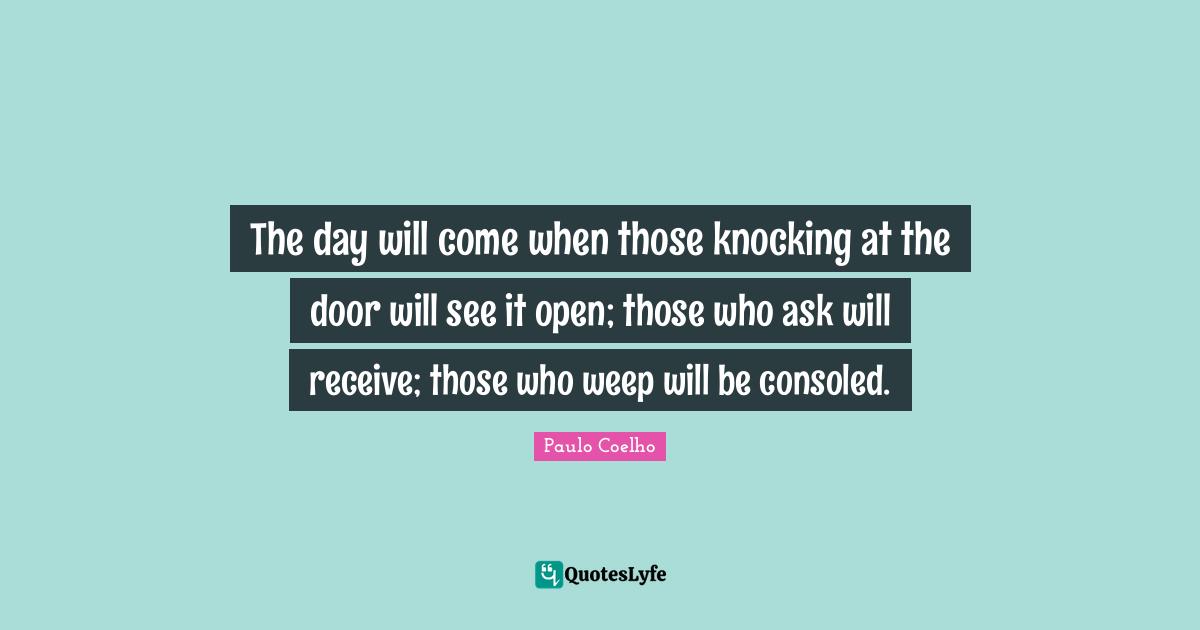 The day will come when those knocking at the door will see it open; those who ask will receive; those who weep will be consoled.