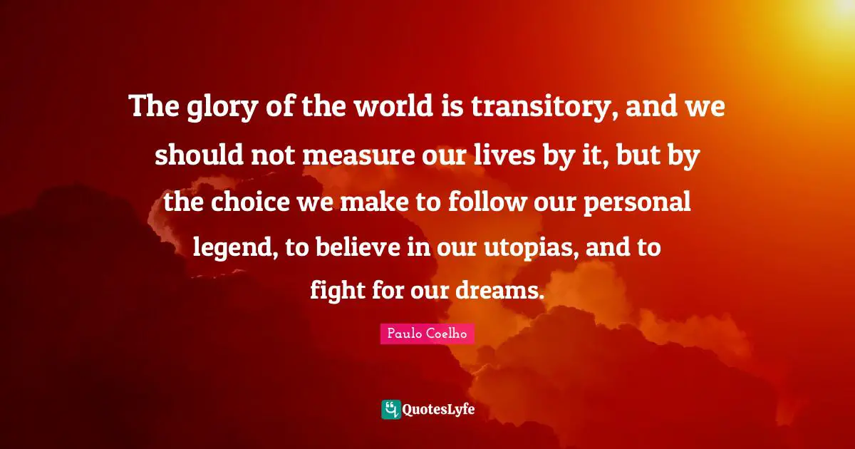 The glory of the world is transitory, and we should not measure our lives by it, but by the choice we make to follow our personal legend, to believe in our utopias, and to fight for our dreams.